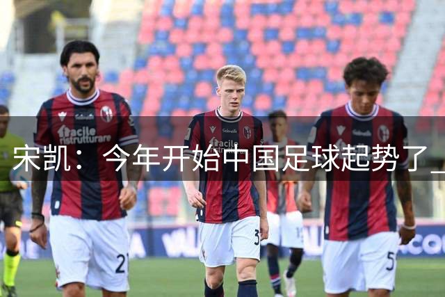 宋凯：今年开始中国足球起势了 拿了两个亚军不是偶然
