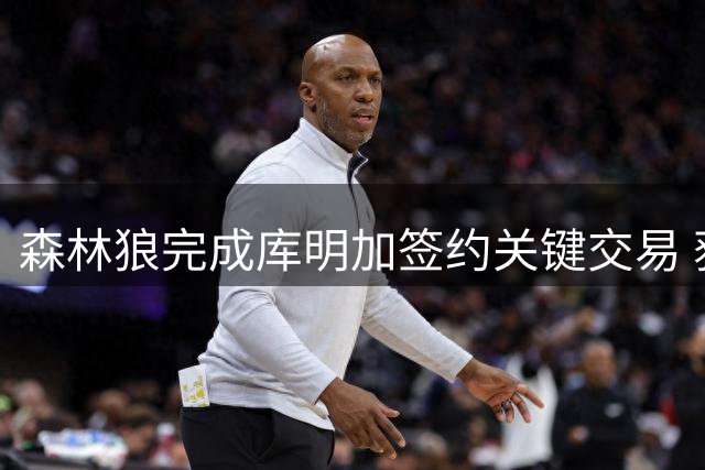 森林狼完成库明加签约关键交易 获选秀十号签清薪资空间